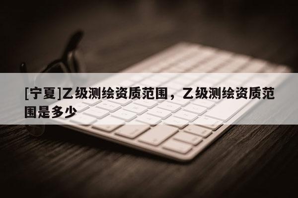 [宁夏]乙级测绘资质范围，乙级测绘资质范围是多少