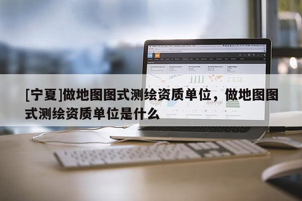 [宁夏]做地图图式测绘资质单位，做地图图式测绘资质单位是什么