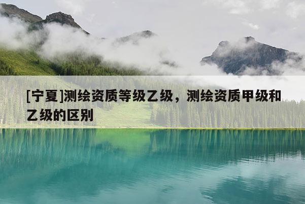 [宁夏]测绘资质等级乙级，测绘资质甲级和乙级的区别