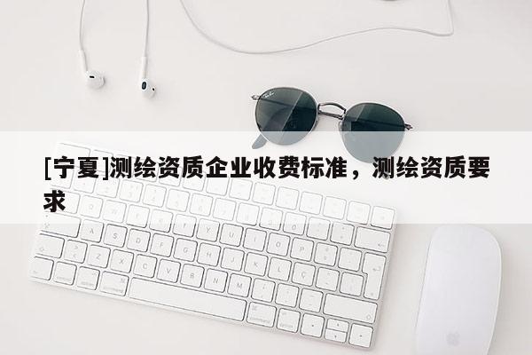 [宁夏]测绘资质企业收费标准，测绘资质要求