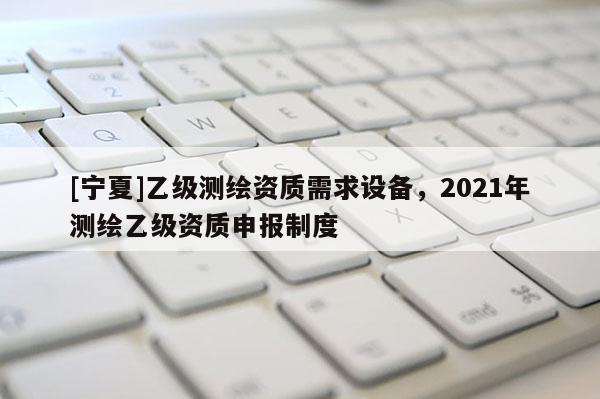 [宁夏]乙级测绘资质需求设备，2021年测绘乙级资质申报制度