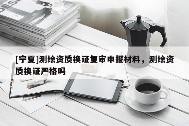 [宁夏]测绘资质换证复审申报材料，测绘资质换证严格吗