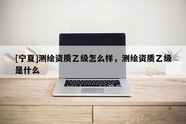 [宁夏]测绘资质乙级怎么样，测绘资质乙级是什么