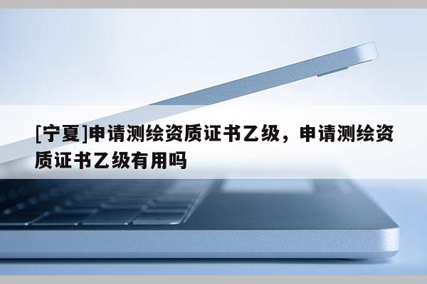 [宁夏]申请测绘资质证书乙级，申请测绘资质证书乙级有用吗