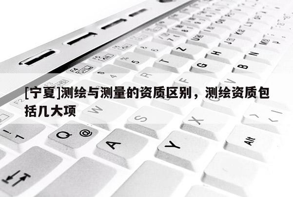 [宁夏]测绘与测量的资质区别，测绘资质包括几大项