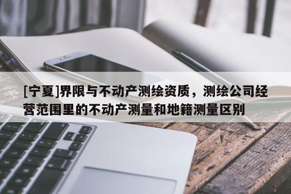 [宁夏]界限与不动产测绘资质，测绘公司经营范围里的不动产测量和地籍测量区别