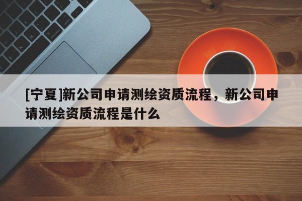 [宁夏]新公司申请测绘资质流程，新公司申请测绘资质流程是什么