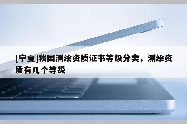 [宁夏]我国测绘资质证书等级分类，测绘资质有几个等级