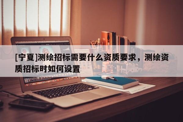[宁夏]测绘招标需要什么资质要求，测绘资质招标时如何设置
