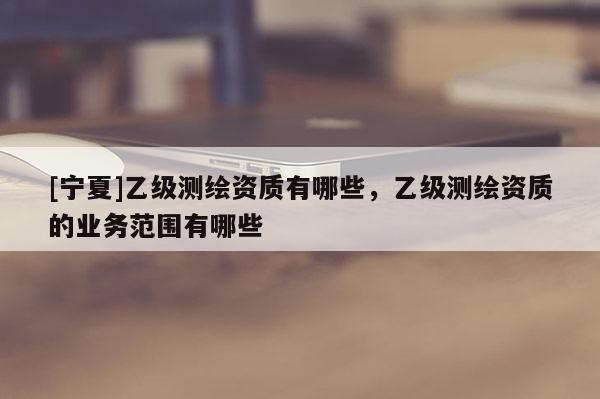 [宁夏]乙级测绘资质有哪些，乙级测绘资质的业务范围有哪些