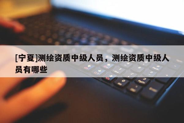 [宁夏]测绘资质中级人员，测绘资质中级人员有哪些