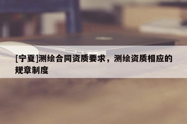 [宁夏]测绘合同资质要求，测绘资质相应的规章制度