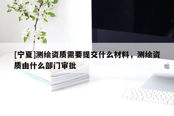 [宁夏]测绘资质需要提交什么材料，测绘资质由什么部门审批