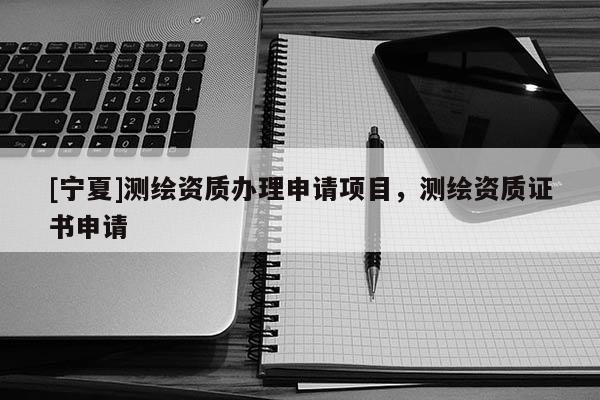 [宁夏]测绘资质办理申请项目，测绘资质证书申请