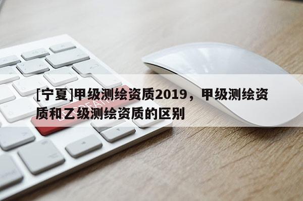 [宁夏]甲级测绘资质2019，甲级测绘资质和乙级测绘资质的区别