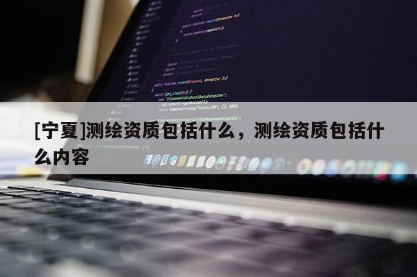 [宁夏]测绘资质包括什么，测绘资质包括什么内容