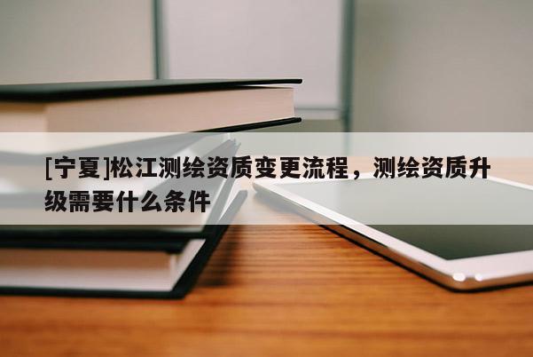 [宁夏]松江测绘资质变更流程，测绘资质升级需要什么条件