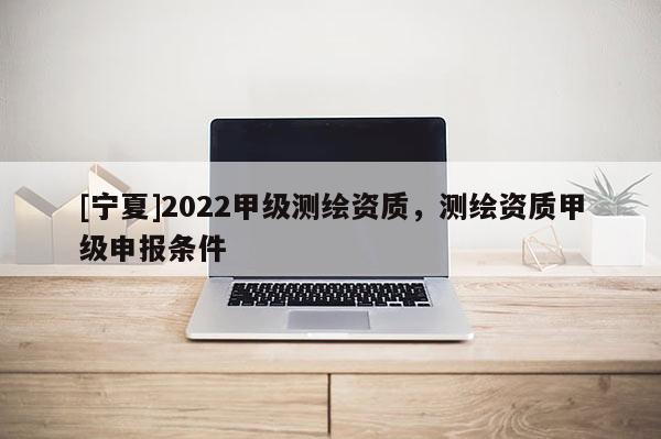 [宁夏]2022甲级测绘资质，测绘资质甲级申报条件