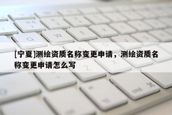 [宁夏]测绘资质名称变更申请，测绘资质名称变更申请怎么写