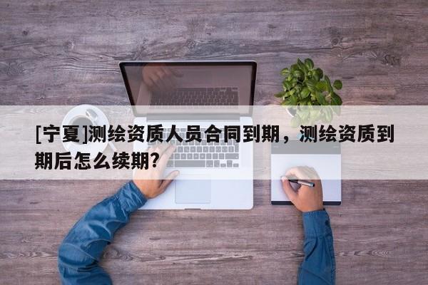 [宁夏]测绘资质人员合同到期，测绘资质到期后怎么续期?