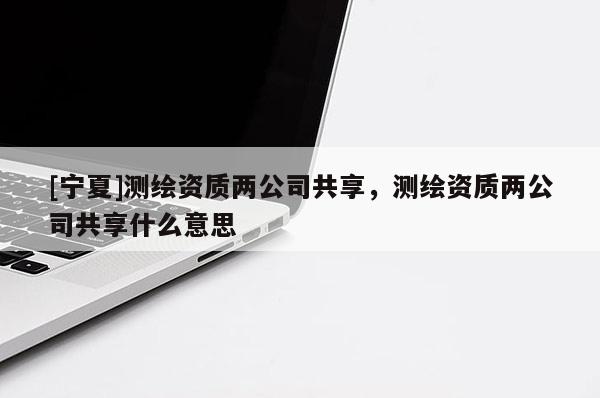 [宁夏]测绘资质两公司共享，测绘资质两公司共享什么意思