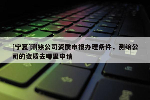 [宁夏]测绘公司资质申报办理条件，测绘公司的资质去哪里申请