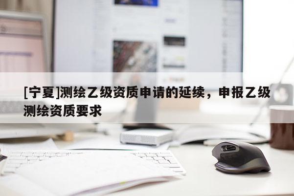 [宁夏]测绘乙级资质申请的延续，申报乙级测绘资质要求