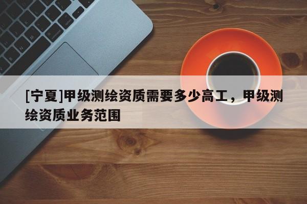 [宁夏]甲级测绘资质需要多少高工，甲级测绘资质业务范围