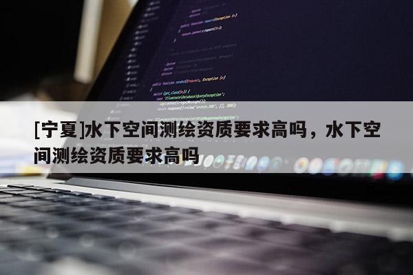 [宁夏]水下空间测绘资质要求高吗，水下空间测绘资质要求高吗