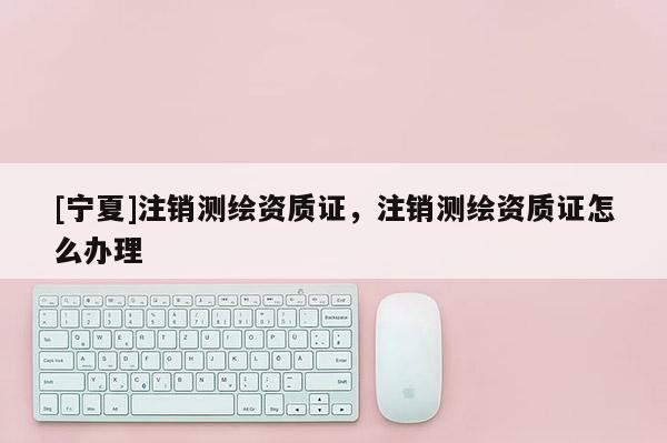 [宁夏]注销测绘资质证，注销测绘资质证怎么办理
