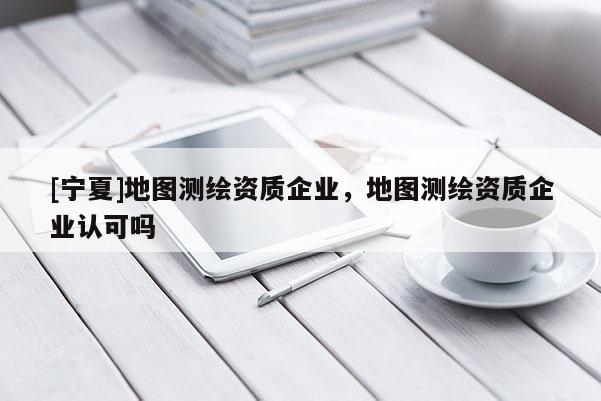 [宁夏]地图测绘资质企业，地图测绘资质企业认可吗