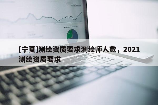 [宁夏]测绘资质要求测绘师人数，2021测绘资质要求