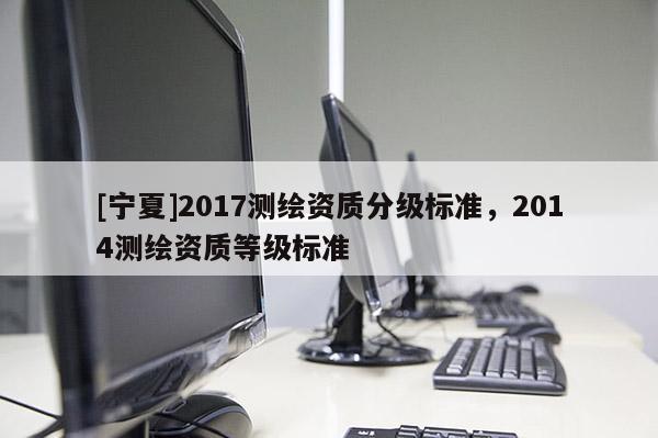 [宁夏]2017测绘资质分级标准，2014测绘资质等级标准