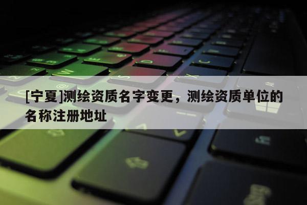 [宁夏]测绘资质名字变更，测绘资质单位的名称注册地址