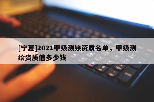 [宁夏]2021甲级测绘资质名单，甲级测绘资质值多少钱