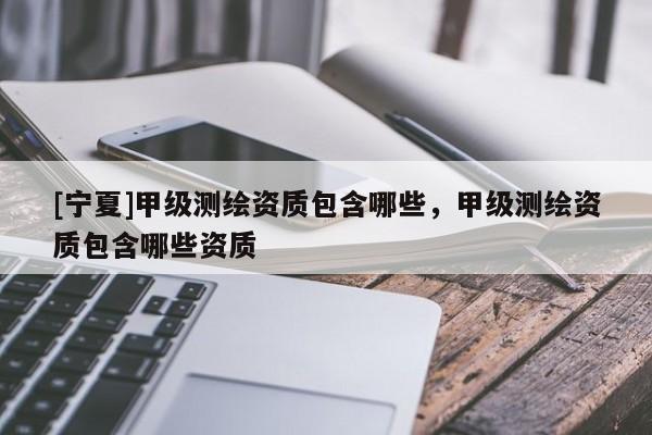 [宁夏]甲级测绘资质包含哪些，甲级测绘资质包含哪些资质