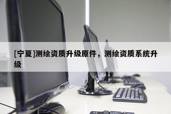 [宁夏]测绘资质升级原件，测绘资质系统升级