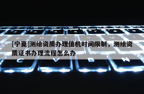 [宁夏]测绘资质办理值机时间限制，测绘资质证书办理流程怎么办