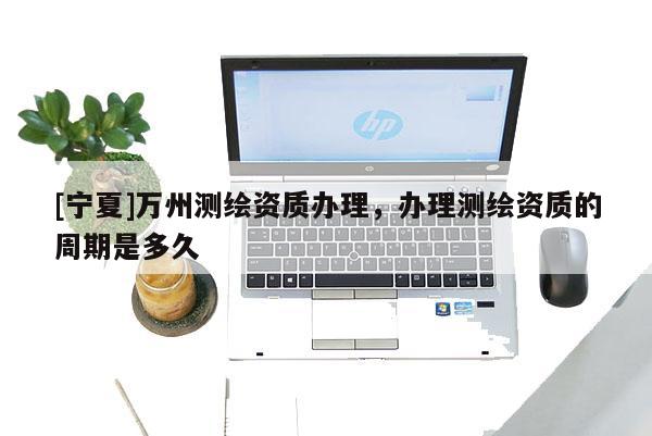 [宁夏]万州测绘资质办理，办理测绘资质的周期是多久