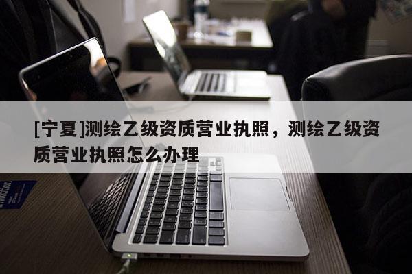 [宁夏]测绘乙级资质营业执照，测绘乙级资质营业执照怎么办理