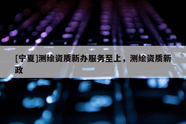 [宁夏]测绘资质新办服务至上，测绘资质新政
