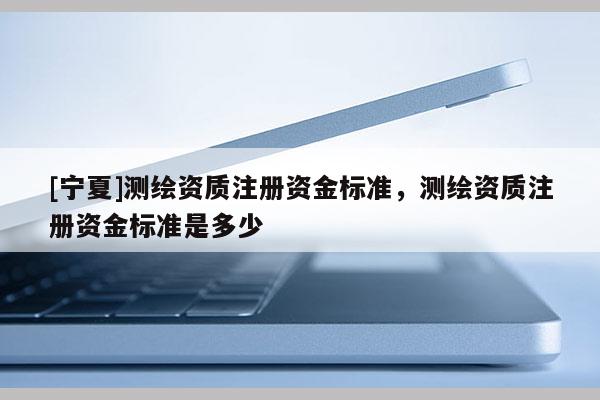 [宁夏]测绘资质注册资金标准，测绘资质注册资金标准是多少