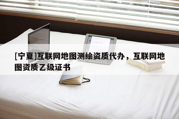 [宁夏]互联网地图测绘资质代办，互联网地图资质乙级证书