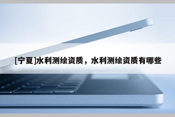 [宁夏]水利测绘资质，水利测绘资质有哪些