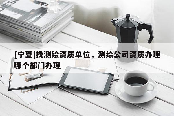 [宁夏]找测绘资质单位，测绘公司资质办理哪个部门办理