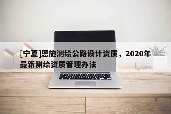 [宁夏]恩施测绘公路设计资质，2020年最新测绘资质管理办法