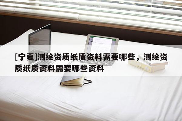 [宁夏]测绘资质纸质资料需要哪些，测绘资质纸质资料需要哪些资料