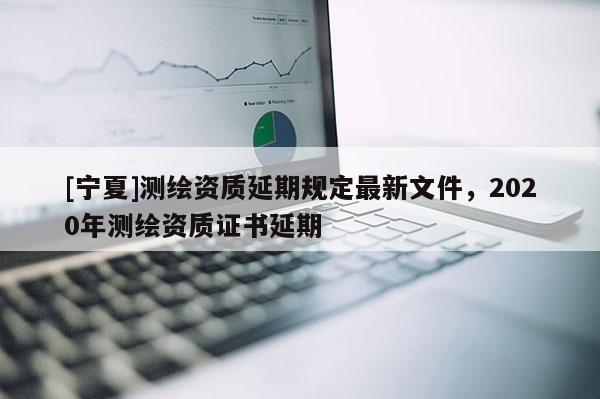 [宁夏]测绘资质延期规定最新文件，2020年测绘资质证书延期