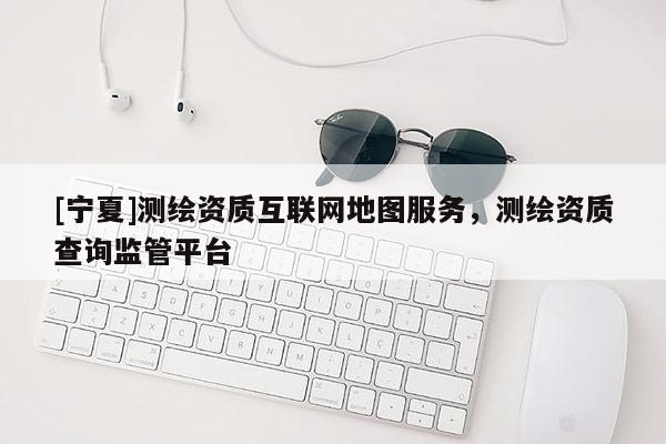 [宁夏]测绘资质互联网地图服务，测绘资质查询监管平台