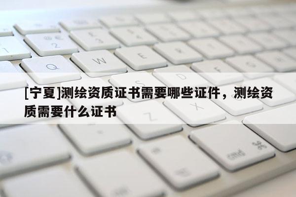 [宁夏]测绘资质证书需要哪些证件，测绘资质需要什么证书
